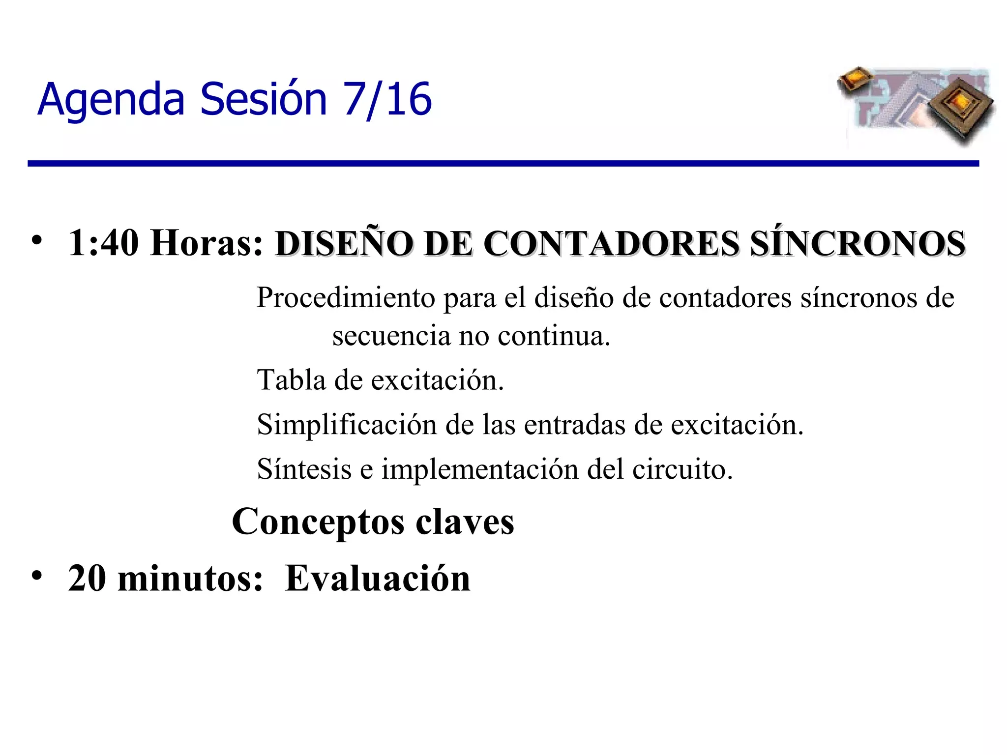 Agenda Sesión 7/16 1:40 Horas:  DISEÑO DE CONTADORES SÍNCRONOS Procedimiento para el diseño de contadores síncronos de  secuencia no continua.  Tabla de excitación.  Simplificación de las entradas de excitación.  Síntesis e implementación del circuito. Conceptos claves 20 minutos:  Evaluación 