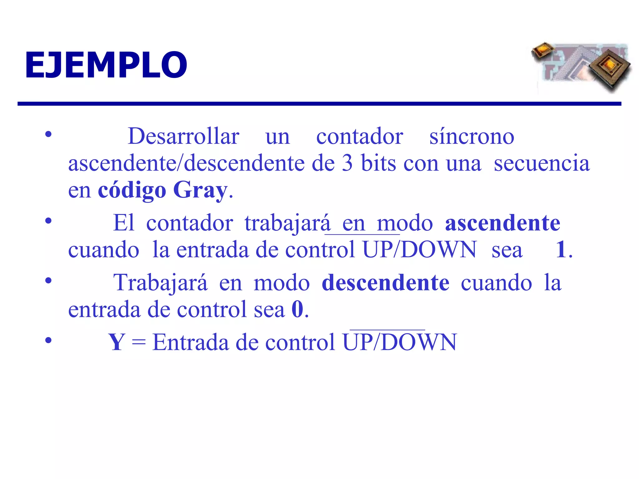 Desarrollar un contador síncrono  ascendente/descendente de 3 bits con una  secuencia en  código Gray . El contador trabajará en modo  ascendente   cuando  la entrada de control UP/DOWN  sea  1 . Trabajará en modo  descendente  cuando la  entrada de control sea  0 . Y  = Entrada de control UP/DOWN EJEMPLO 