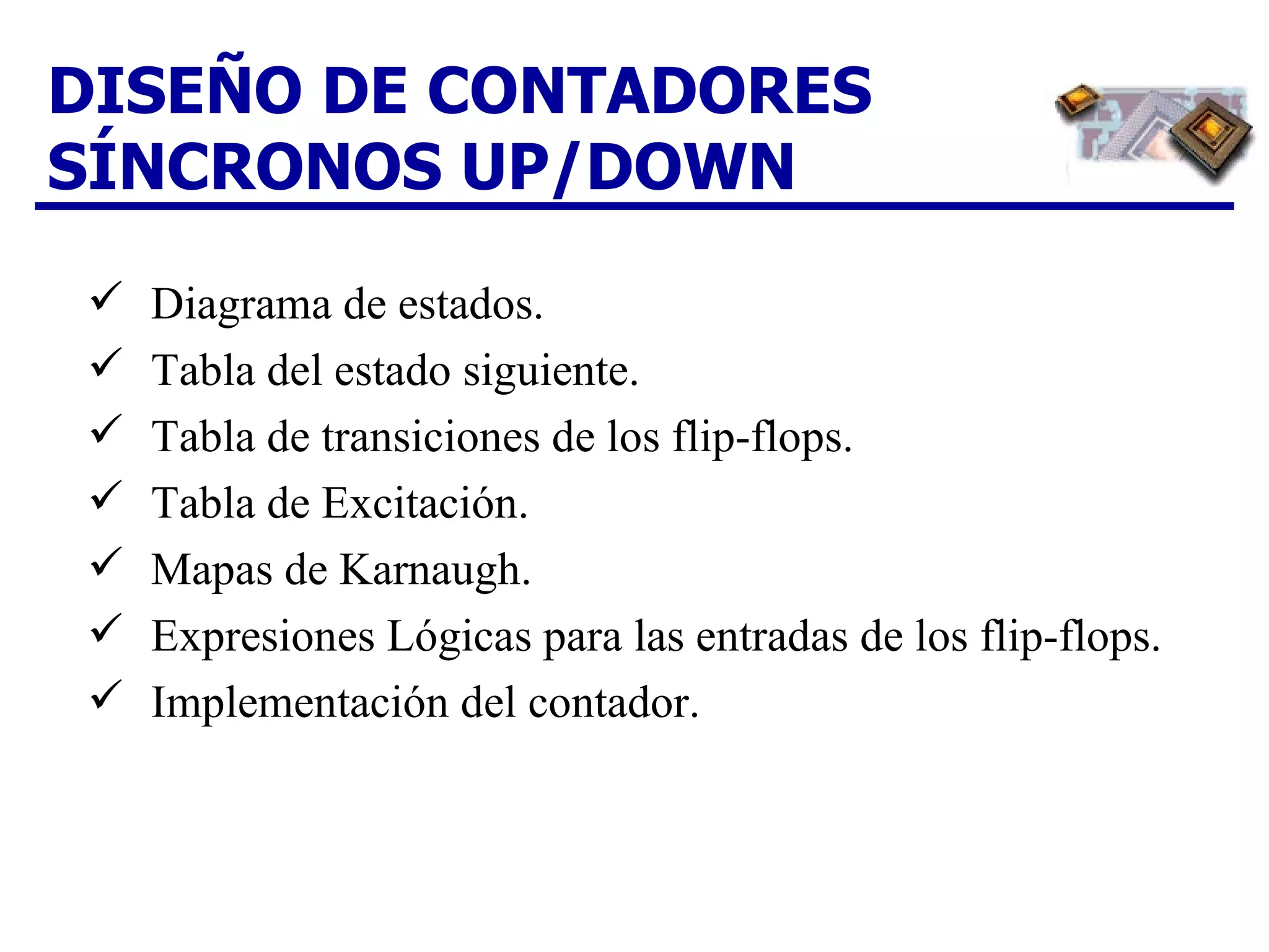 DISEÑO DE CONTADORES SÍNCRONOS UP/DOWN Diagrama de estados. Tabla del estado siguiente.  Tabla de transiciones de los flip-flops.  Tabla de Excitación. Mapas de Karnaugh.  Expresiones Lógicas para las entradas de los flip-flops.  Implementación del contador. 