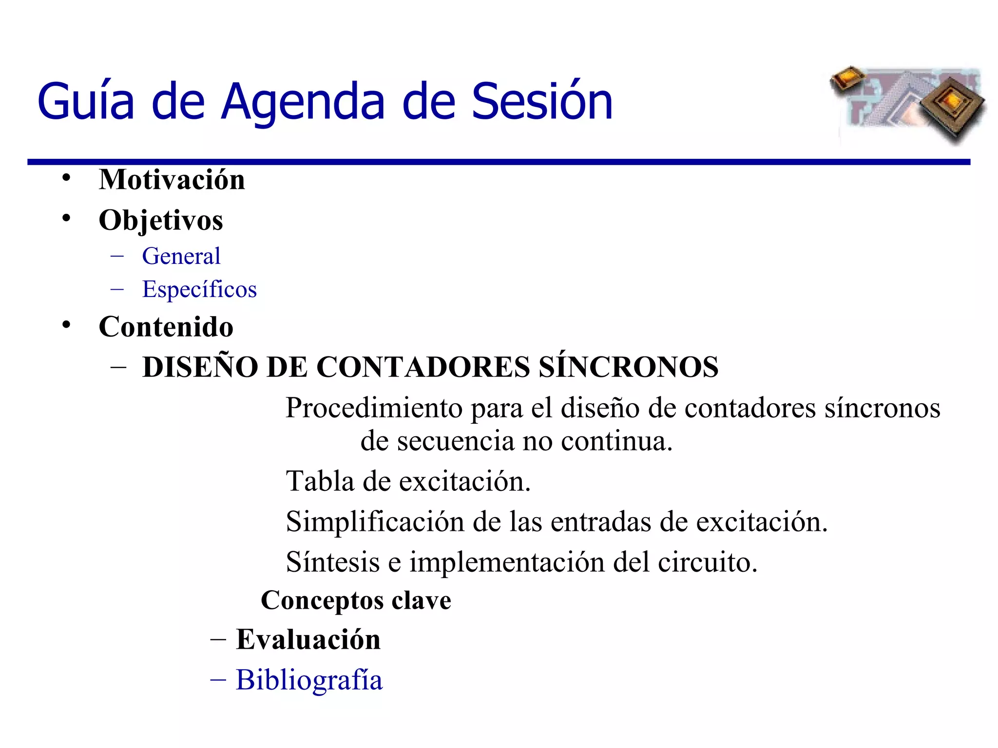 Guía de Agenda de Sesión Motivación Objetivos General Específicos Contenido DISEÑO DE CONTADORES SÍNCRONOS Procedimiento para el diseño de contadores síncronos  de secuencia no continua.  Tabla de excitación.  Simplificación de las entradas de excitación.  Síntesis e implementación del circuito. Conceptos clave Evaluación Bibliografía 