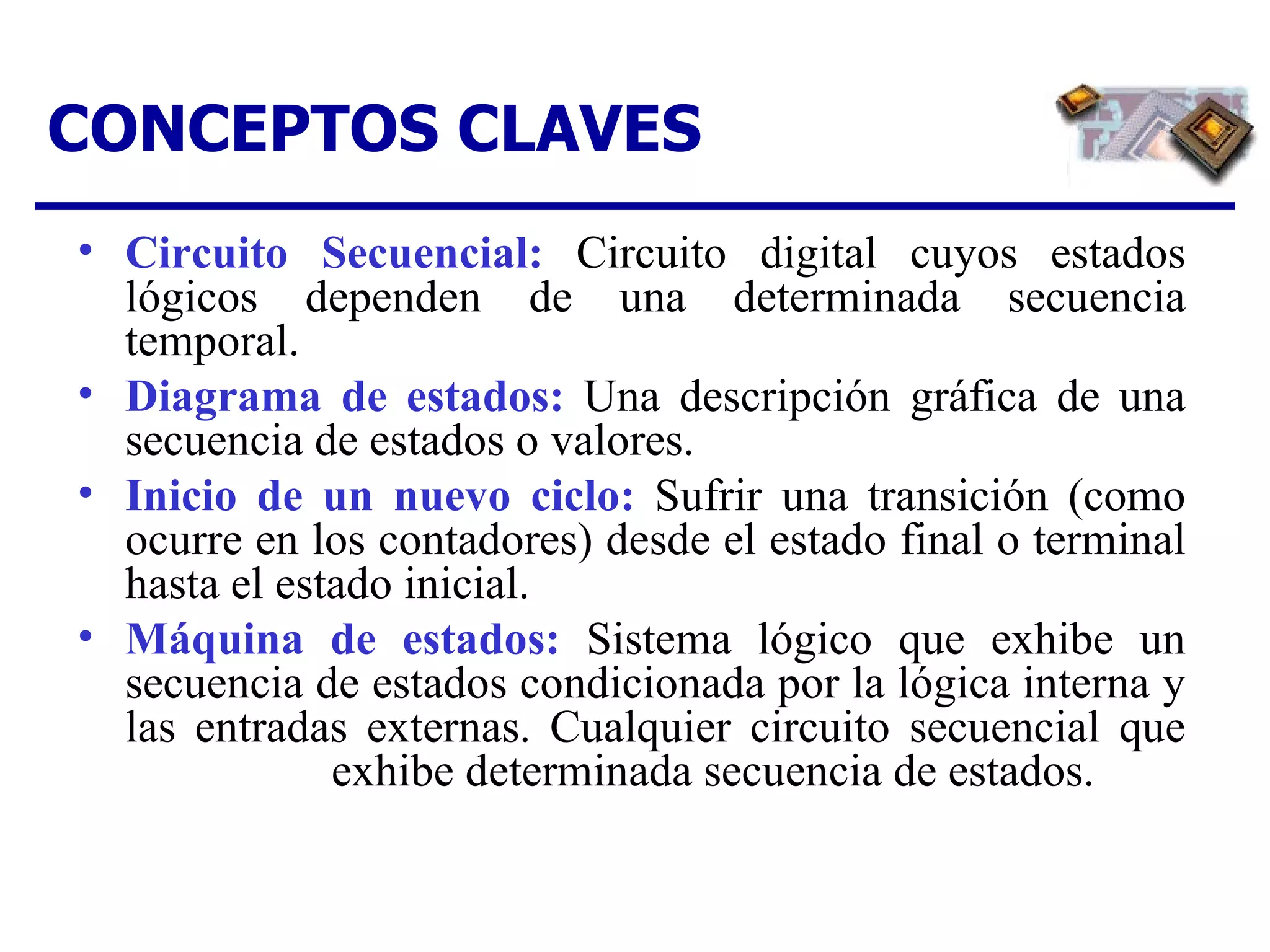 CONCEPTOS CLAVES Circuito Secuencial:   Circuito digital cuyos estados lógicos dependen de una determinada secuencia temporal. Diagrama de estados :   Una descripción gráfica de una secuencia de estados o valores. Inicio de un nuevo ciclo:  Sufrir una transición (como ocurre en los contadores) desde el estado final o terminal hasta el estado inicial.  Máquina de estados:  Sistema lógico que exhibe un secuencia de estados condicionada por la lógica interna y las entradas externas. Cualquier circuito secuencial que  exhibe determinada secuencia de estados. 