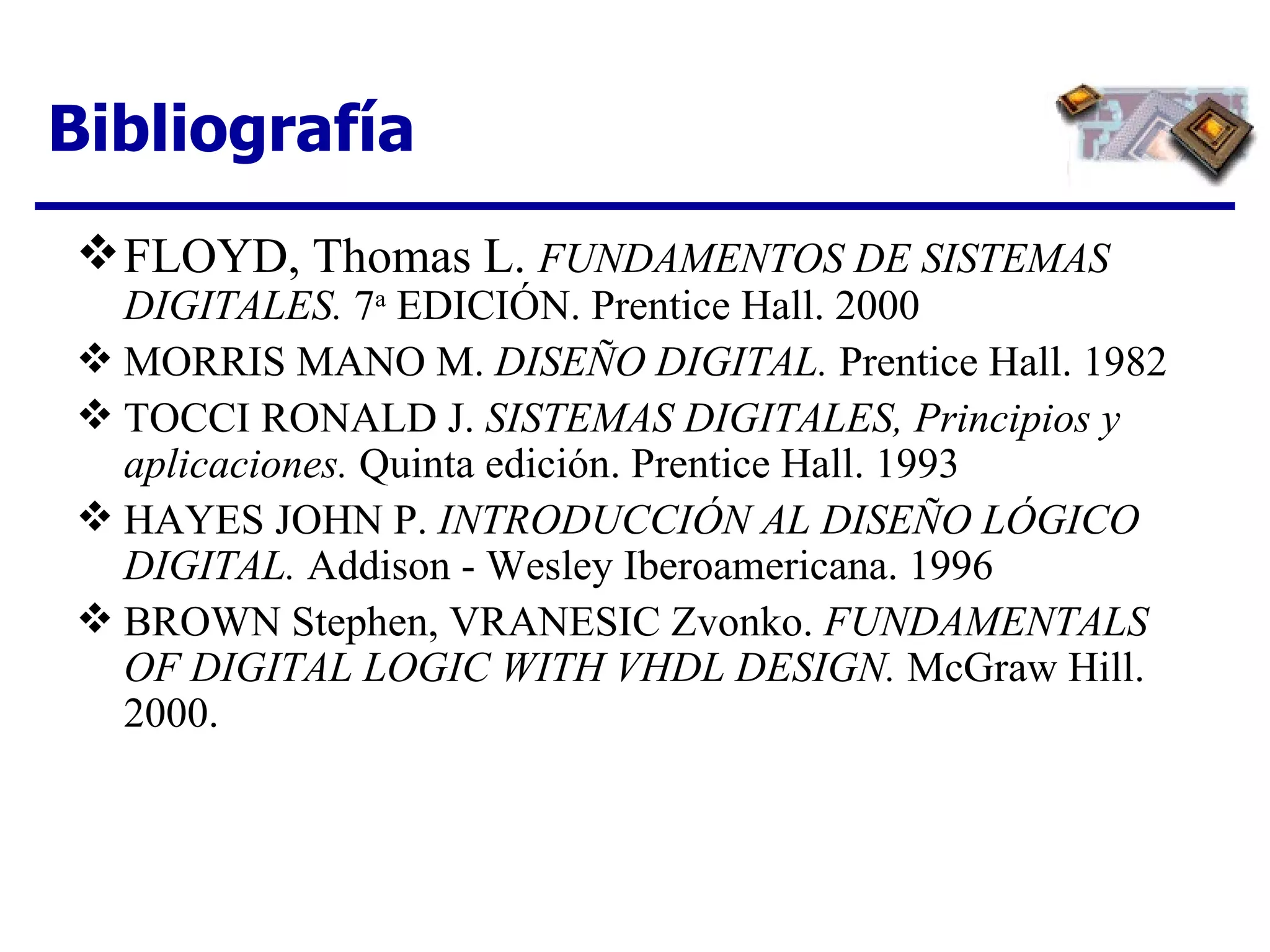 Bibliografía FLOYD, Thomas L.  FUNDAMENTOS DE SISTEMAS DIGITALES.  7 a  EDICIÓN. Prentice Hall. 2000 MORRIS MANO M.  DISEÑO DIGITAL.  Prentice Hall. 1982 TOCCI RONALD J.  SISTEMAS DIGITALES, Principios y aplicaciones.  Quinta edición. Prentice Hall. 1993 HAYES JOHN P.  INTRODUCCIÓN AL DISEÑO LÓGICO DIGITAL.  Addison - Wesley Iberoamericana. 1996 BROWN Stephen, VRANESIC Zvonko.  FUNDAMENTALS OF DIGITAL LOGIC WITH VHDL DESIGN.  McGraw Hill. 2000. 