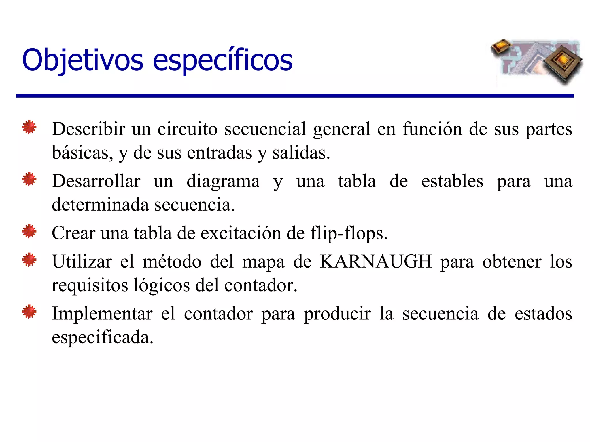 Objetivos específicos Describir un circuito secuencial general en función de sus partes básicas, y de sus entradas y salidas.  Desarrollar un diagrama y una tabla de estables para una determinada secuencia.  Crear una tabla de excitación de flip-flops.  Utilizar el método del mapa de KARNAUGH para obtener los requisitos lógicos del contador.  Implementar el contador para producir la secuencia de estados especificada. 
