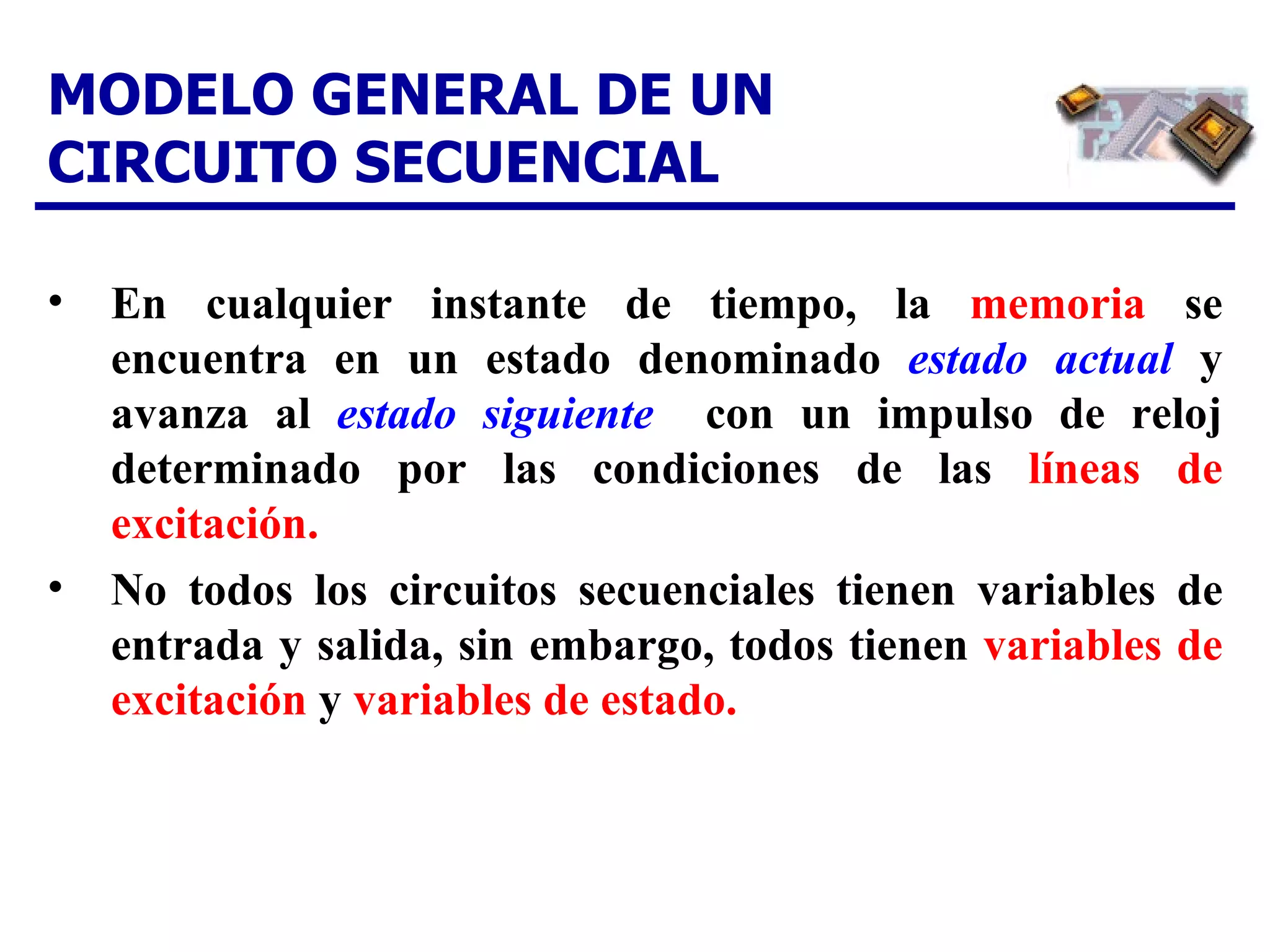 MODELO GENERAL DE UN CIRCUITO SECUENCIAL En cualquier instante de tiempo, la  memoria  se encuentra en un estado denominado  estado actual   y avanza al  estado siguiente   con un impulso de reloj determinado por las condiciones de las  líneas de excitación. No todos los circuitos secuenciales tienen variables de entrada y salida, sin embargo, todos tienen  variables de excitación  y  variables de estado.  