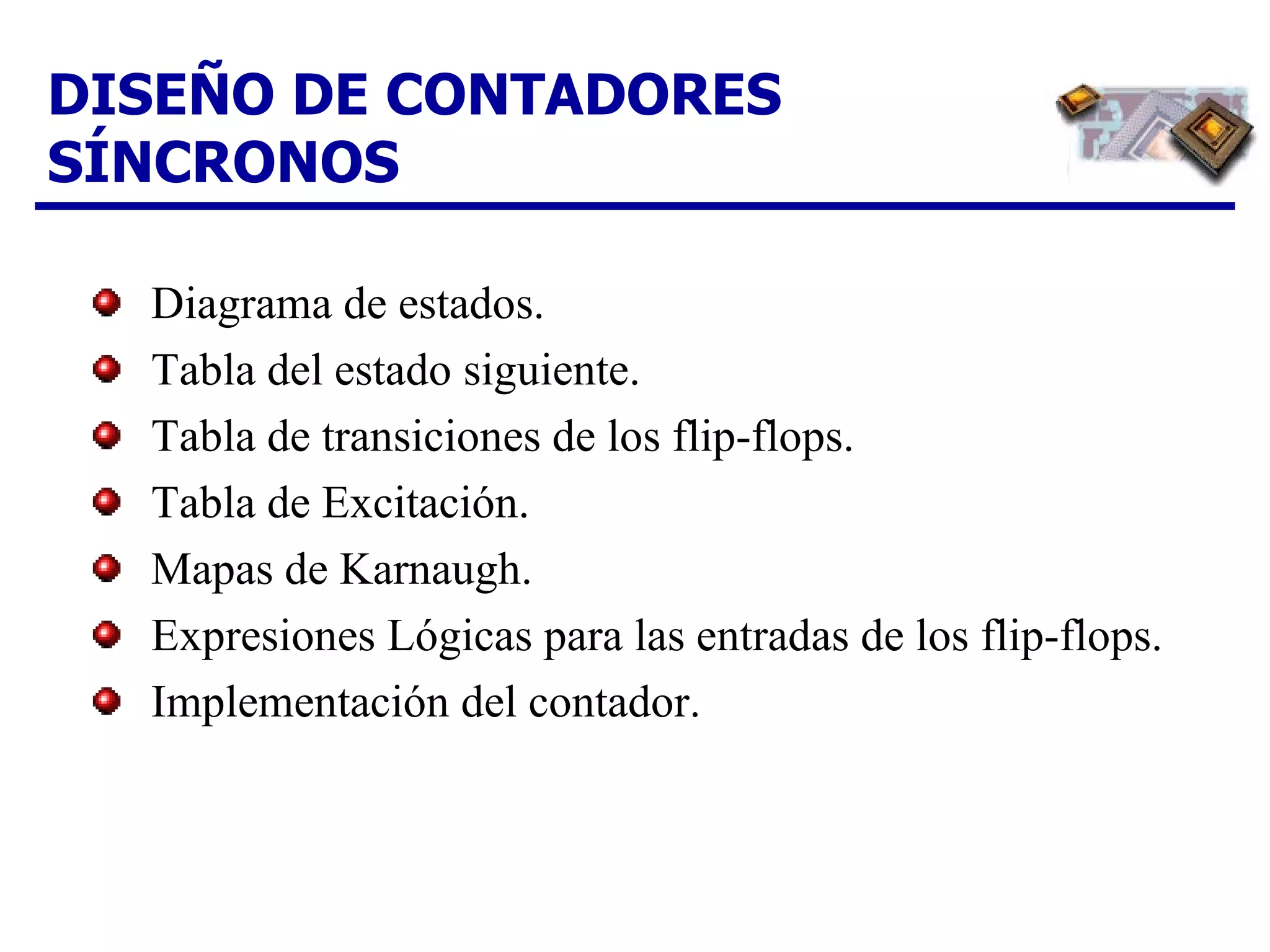 DISEÑO DE CONTADORES SÍNCRONOS Diagrama de estados. Tabla del estado siguiente. Tabla de transiciones de los flip-flops. Tabla de Excitación. Mapas de Karnaugh. Expresiones Lógicas para las entradas de los flip-flops. Implementación del contador. 