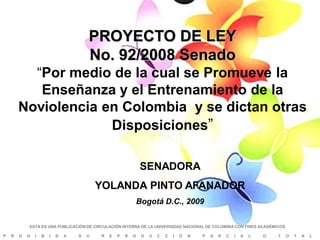 PROYECTO DE LEY
                                        No. 92/2008 Senado
          “Por medio de la cual se Promueve la
           Enseñanza y el Entrenamiento de la
        Noviolencia en Colombia y se dictan otras
                     Disposiciones”

                                                                SENADORA
                                            YOLANDA PINTO AFANADOR
                                                                Bogotá D.C., 2009

            ESTA ES UNA PUBLICACIÓN DE CIRCULACIÓN INTERNA DE LA UNIVERSIDAD NACIONAL DE COLOMBIA CON FINES ACADÉMICOS

P   R   O   H   I   B   I   D   A   S   U   R   E   P   R   O    D   U   C   C   I   Ó   N   P   A   R   C   I   A   L   O   T   O   T   A   L
 