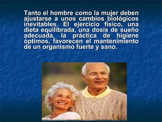 Tanto el hombre como la mujer deben ajustarse a unos cambios biológicos inevitables. El ejercicio físico, una dieta equilibrada, una dosis de sueño adecuada,  l a práctica de higiene óptimos ,  favorecen el mantenimiento de un organismo fuerte y sano. 