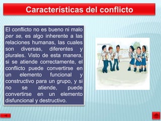El conflicto no es bueno ni malo
per se, es algo inherente a las
relaciones humanas, las cuales
son diversas, diferentes y
plurales. Visto de esta manera,
si se atiende correctamente, el
conflicto puede convertirse en
un     elemento     funcional   y
constructivo para un grupo, y si
no      se     atiende,     puede
convertirse en un elemento
disfuncional y destructivo.
 