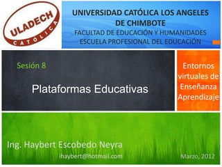 UNIVERSIDAD CATÓLICA LOS ANGELES
                           DE CHIMBOTE
                 FACULTAD DE EDUCACIÓN Y HUMANIDADES
                   ESCUELA PROFESIONAL DEL EDUCACIÓN


  Sesión 8                                   Entornos
                                            virtuales de
      Plataformas Educativas                Enseñanza
                                            Aprendizaje




Ing. Haybert Escobedo Neyra
             ihaybert@hotmail.com            Marzo, 2012
 