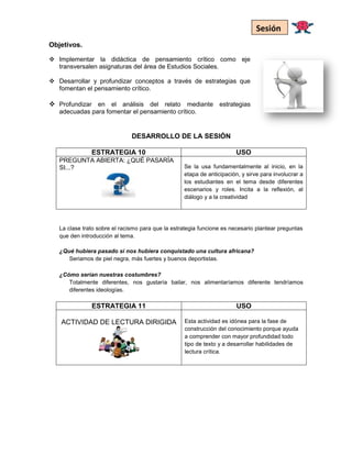 Objetivos.
 Implementar la didáctica de pensamiento crítico como eje
transversalen asignaturas del área de Estudios Sociales.
 Desarrollar y profundizar conceptos a través de estrategias que
fomentan el pensamiento crítico.
 Profundizar en el análisis del relato mediante estrategias
adecuadas para fomentar el pensamiento crítico.
DESARROLLO DE LA SESIÓN
ESTRATEGIA 10 USO
PREGUNTA ABIERTA: ¿QUÉ PASARÍA
SI...? Se la usa fundamentalmente al inicio, en la
etapa de anticipación, y sirve para involucrar a
los estudiantes en el tema desde diferentes
escenarios y roles. Incita a la reflexión, al
diálogo y a la creatividad
La clase trato sobre el racismo para que la estrategia funcione es necesario plantear preguntas
que den introducción al tema.
¿Qué hubiera pasado si nos hubiera conquistado una cultura africana?
Seriamos de piel negra, más fuertes y buenos deportistas.
¿Cómo serían nuestras costumbres?
Totalmente diferentes, nos gustaría bailar, nos alimentaríamos diferente tendríamos
diferentes ideologías.
ESTRATEGIA 11 USO
ACTIVIDAD DE LECTURA DIRIGIDA Esta actividad es idónea para la fase de
construcción del conocimiento porque ayuda
a comprender con mayor profundidad todo
tipo de texto y a desarrollar habilidades de
lectura crítica.
Sesión
 