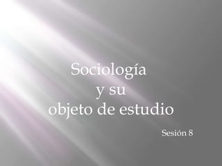 Sociología
y su
objeto de estudio
Sesión 8
 