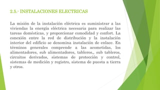 2.5.- INSTALACIONES ELECTRICAS
La misión de la instalación eléctrica es suministrar a las
viviendas la energía eléctrica necesaria para realizar las
tareas domésticas, y proporcionar comodidad y confort. La
conexión entre la red de distribución y la instalación
interior del edificio se denomina instalación de enlace. En
términos generales comprende a las acometidas, los
alimentadores, sub alimentadores, tableros,, sub tableros,
circuitos derivados, sistemas de protección y control,
sistemas de medición y registro, sistema de puesta a tierra
y otros.
 