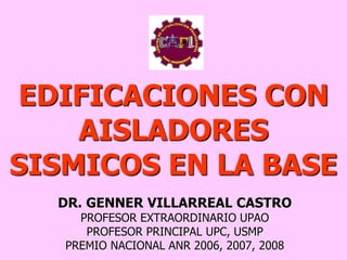 EDIFICACIONES CON
AISLADORES
SISMICOS EN LA BASE
DR. GENNER VILLARREAL CASTRO
PROFESOR EXTRAORDINARIO UPAO
PROFESOR PRINCIPAL UPC, USMP
PREMIO NACIONAL ANR 2006, 2007, 2008
 