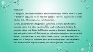 Introducción:
La delegación Iztapalapa demarcación de la recién nombrada cdmx en donde 2 de cada
10 delitos son ejecutados con los más altos grados de violencia, Iztapalapa se encuentra
el la lista de los 10 municipios más violentos del país.
El tema a desarrollar en esta aportación es referente al sistema de la función de
seguridad pública de la cdmx específicamente en ¿Cómo funciona el sistema de
seguridad pública en la Ciudad de México en concreto la delegación Iztapalapa ya que
tiene altos índices delictivos?. Este trabajo fue realizado por la inquietud que me nace al
ver una ciudad dolida por los altos índices de delincuencia y más aún en la zona en
donde vivo, la delegación Iztapalapa, nombrada entre el populismo como Iztapalacra
cuna de delincuencia, drogadicción entre otros delitos tipificados cómo graves.
 