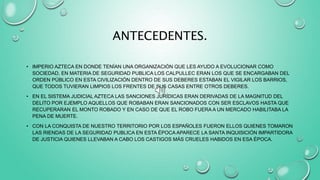 ANTECEDENTES.
• IMPERIO AZTECA EN DONDE TENÍAN UNA ORGANIZACIÓN QUE LES AYUDO A EVOLUCIONAR COMO
SOCIEDAD, EN MATERIA DE SEGURIDAD PUBLICA LOS CALPULLEC ERAN LOS QUE SE ENCARGABAN DEL
ORDEN PÚBLICO EN ESTA CIVILIZACIÓN DENTRO DE SUS DEBERES ESTABAN EL VIGILAR LOS BARRIOS,
QUE TODOS TUVIERAN LIMPIOS LOS FRENTES DE SUS CASAS ENTRE OTROS DEBERES.
• EN EL SISTEMA JUDICIAL AZTECA LAS SANCIONES JURÍDICAS ERAN DERIVADAS DE LA MAGNITUD DEL
DELITO POR EJEMPLO AQUELLOS QUE ROBABAN ERAN SANCIONADOS CON SER ESCLAVOS HASTA QUE
RECUPERARAN EL MONTO ROBADO Y EN CASO DE QUE EL ROBO FUERA A UN MERCADO HABILITABA LA
PENA DE MUERTE.
• CON LA CONQUISTA DE NUESTRO TERRITORIO POR LOS ESPAÑOLES FUERON ELLOS QUIENES TOMARON
LAS RIENDAS DE LA SEGURIDAD PUBLICA EN ESTA ÉPOCA APARECE LA SANTA INQUISICIÓN IMPARTIDORA
DE JUSTICIA QUIENES LLEVABAN A CABO LOS CASTIGOS MÁS CRUELES HABIDOS EN ESA ÉPOCA.
 