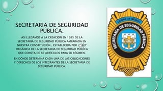 SECRETARIA DE SEGURIDAD
PÚBLICA.
ASÍ LLEGAMOS A LA CREACIÓN EN 1995 DE LA
SECRETARIA DE SEGURIDAD PÚBLICA AMPARADA EN
NUESTRA CONSTITUCIÓN , ESTABLECIDA POR LA LEY
ORGÁNICA DE LA SECRETARIA DE SEGURIDAD PÚBLICA
QUE CONSTA DE 66 ARTÍCULOS PARA SU RÉGIMEN.
EN DÓNDE DETERMINA CADA UNA DE LAS OBLIGACIONES
Y DERECHOS DE LOS INTEGRANTES DE LA SECRETARIA DE
SEGURIDAD PÚBLICA.
 