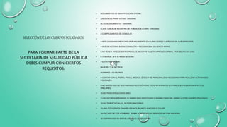 SELECCIÓN DE LOS CUERPOS POLICIACOS.
PARA FORMAR PARTE DE LA
SECRETARIA DE SEGURIDAD PÚBLICA
DEBES CUMPLIR CON CIERTOS
REQUISITOS.
• DOCUMENTOS DE IDENTIFICACIÓN OFICIAL.
• CREDENCIAL PARA VOTAR - ORIGINAL
• ACTA DE NACIMIENTO - ORIGINAL
• CLAVE ÚNICA DE REGISTRO DE POBLACIÓN (CURP) - ORIGINAL
• 2-COMPROBANTES DE DOMICILIO
•
3-SER CIUDADANO MEXICANO POR NACIMIENTO EN PLENO GOCE Y EJERCICIO DE SUS DERECHOS.
• 4-SER DE NOTORIA BUENA CONDUCTA Y RECONOCIDA SOLVENCIA MORAL.
• 5-NO TENER ANTECEDENTES PENALES, NI ESTAR SUJETO A PROCESO PENAL POR DELITO DOLOSO.
• 6-TENER DE 18 A 30 AÑOS DE EDAD.
• 7-ESTATURA MÍNIMA:
MUJERES 1.50 METROS.
HOMBRES 1.60 METROS.
• 8-CONTAR CON EL PERFIL FÍSICO, MÉDICO, ÉTICO Y DE PERSONALIDAD NECESARIA PARA REALIZAR ACTIVIDADES
POLICIALES.
• 9-NO HACER USO DE SUSTANCIAS PSICOTRÓPICAS, ESTUPEFACIENTES U OTRAS QUE PRODUZCAN EFECTOS
SIMILARES.
• 10-NO PADECER ALCOHOLISMO.
• 11-NO ESTAR SUSPENDIDO, NI HABER SIDO DESTITUIDO O INHABILITADO DEL MISMO U OTRO CUERPO POLICÍACO.
• 12-NO TENER TATUAJES, NI PERFORACIONES.
• 13-UNA FOTOGRAFÍA TAMAÑO INFANTIL BLANCO Y NEGRO O COLOR.
• 14-EN CASO DE LOS HOMBRES, TENER ACREDITADO EL SERVICIO MILITAR NACIONAL.
• 15-CERTIFICADO DE BACHILLERATO O LICENCIATURA.
 