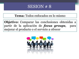 SESION # 8
Objetivo: Comparar las conclusiones obtenidas a
partir de la aplicación de focus groups, para
mejorar el producto o el servicio a ofrecer
Tema: Todos enfocados en lo mismo
 