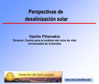 1
Perspectivas de
desalinización solar
www.clca.columbia.edu
Vasilis Fthenakis
Director, Centro para el análisis del ciclo de vida
Universidad de Colombia
 