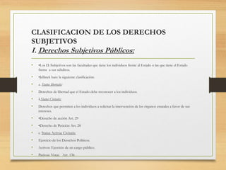 CLASIFICACION DE LOS DERECHOS
SUBJETIVOS
I. Derechos Subjetivos Públicos:
• •Los D. Subjetivos son las facultades que tiene los individuos frente al Estado o las que tiene el Estado
frente a sus súbditos.
• •Jellinek hace la siguiente clasificación:
• a. Status libertatis:
• Derechos de libertad que el Estado debe reconocer a los individuos.
• b.Status Civitatis:
• Derechos que permiten a los individuos a solicitar la intervención de los órganos estatales a favor de sus
intereses.
• •Derecho de acción Art. 29
• •Derecho de Petición Art. 28
• c. Status Activae Civitatis:
• Ejercicio de los Derechos Políticos.
• Activos: Ejercicio de un cargo público.
• Pasivos: Votar. Art. 136
 