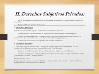 II. Derechos Subjetivos Privados:
· Son las facultades que la norma de derecho otorga a los particulares o al Estado. Cuando actúan en un
mismo plano.
· Roguin establece la siguiente clasificación:
a. Derechos Absolutos:
Sujeto activo determinado y el pasivo comprende la totalidad de las personas.
· Derechos personales: Regulan elementos de la personalidad, tomados en sus diferentes aspectos.
· Derechos reales: Facultades de una persona sobre una cosa. Comprenden lo referente al dominio y los
derechos reales que recaen sobre estas cosas. (Servidumbre, Usufructo, prenda, etc..)
· Derechos intelectuales: Facultad de disponer de una creación determinada.
b. Derechos Relativos:
El sujeto activo ejerce su derecho frente a una persona o grupo de personas determinadas el cual será
correlativo de la obligación que estos tienen que: dar, hacer o no hacer algo.
· Derechos de familia: Facultades derivadas de las relaciones familiares, como la filiación.
· Derechos de obligación o creditorios: Una persona llamada acreedor puede exigir a otra llamada deudor.
Como ejemplo: Contratos (Acreedor-deudor).
Algunos derechos como:
Propiedad, derechos de autor o inventor: Pueden ser incluidos dentro de los derechos subjetivos públicos y
privados pues nos conceden facultades oponibles.
 