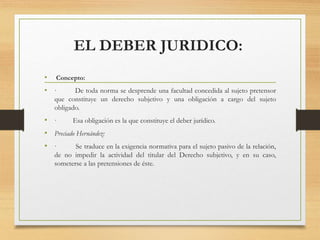 EL DEBER JURIDICO:
• Concepto:
• · De toda norma se desprende una facultad concedida al sujeto pretensor
que constituye un derecho subjetivo y una obligación a cargo del sujeto
obligado.
• · Esa obligación es la que constituye el deber jurídico.
• Preciado Hernández:
• · Se traduce en la exigencia normativa para el sujeto pasivo de la relación,
de no impedir la actividad del titular del Derecho subjetivo, y en su caso,
someterse a las pretensiones de éste.
 