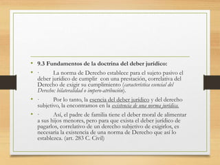 • 9.3 Fundamentos de la doctrina del deber jurídico:
• · La norma de Derecho establece para el sujeto pasivo el
deber jurídico de cumplir con una prestación, correlativa del
Derecho de exigir su cumplimiento (característica esencial del
Derecho: bilateralidad o impero-atribución).
• · Por lo tanto, la esencia del deber jurídico y del derecho
subjetivo, la encontramos en la existencia de una norma jurídica.
• · Así, el padre de familia tiene el deber moral de alimentar
a sus hijos menores, pero para que exista el deber jurídico de
pagarlos, correlativo de un derecho subjetivo de exigirlos, es
necesaria la existencia de una norma de Derecho que así lo
establezca. (art. 283 C. Civil)
 