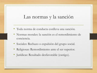 Las normas y la sanción
• Toda norma de conducta conlleva una sanción.
• Normas morales: la sanción es el remordimiento de
conciencia.
• Sociales: Rechazo o expulsión del grupo social.
• Religiosas: Remordimiento ante el ser superior.
• Jurídicas: Resultado desfavorable (castigo).
 