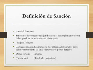 Definición de Sanción
• - Aníbal Bacuñan:
• Sanción es la consecuencia jurídica que el incumplimiento de un
deber produce en relación con el obligado.
• - Rojina Villegas:
• Consecuencia jurídica impuesta por el legislador para los casos
del incumplimiento de un deber previsto por el derecho.
• Deber jurídico – Sanción.
• (Prestación) (Resultado perjudicial)
 
