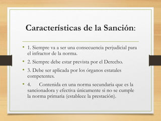 Características de la Sanción:
• 1. Siempre va a ser una consecuencia perjudicial para
el infractor de la norma.
• 2. Siempre debe estar prevista por el Derecho.
• 3. Debe ser aplicada por los órganos estatales
competentes.
• 4. Contenida en una norma secundaria que es la
sancionadora y efectiva únicamente si no se cumple
la norma primaria (establece la prestación).
 