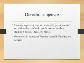 Derecho subjetivo?
• Facultad o prerrogativa del individuo para ejercitar o
no el derecho conferido por la norma jurídica.
(Rojina Villegas/ Recaséns Siches)
• •Romanos lo llamaban Facultas Agendi (Facultad de
actuar).
 