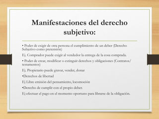 Manifestaciones del derecho
subjetivo:
• Poder de exigir de otra persona el cumplimiento de un deber (Derecho
Subjetivo como pretensión)
Ej. Comprador puede exigir al vendedor la entrega de la cosa comprada.
• Poder de crear, modificar o extinguir derechos y obligaciones (Contratos/
testamentos)
Ej. Propietario puede gravar, vender, donar
•Derechos de libertad
Ej Libre emisión del pensamiento, locomoción
•Derecho de cumplir con el propio deber.
Ej efectuar el pago en el momento oportuno para librarse de la obligación.
 