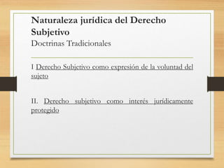 Naturaleza jurídica del Derecho
Subjetivo
Doctrinas Tradicionales
I Derecho Subjetivo como expresión de la voluntad del
sujeto
II. Derecho subjetivo como interés jurídicamente
protegido
 