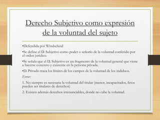 Derecho Subjetivo como expresión
de la voluntad del sujeto
•Defendida por Windscheid
•Se define el D. Subjetivo como poder o señorío de la voluntad conferido por
el orden jurídico.
•Se señala que el D. Subjetivo es un fragmento de la voluntad general que viene
a hacerse concreto y existente en la persona privada.
•D. Privado traza los límites de los campos de la voluntad de los indiduos.
Error:
1. No siempre es necesaria la voluntad del titular (menor, incapacitados, fetos
pueden ser titulares de derechos)
2. Existen además derechos irrenunciables, donde no cabe la voluntad.
 