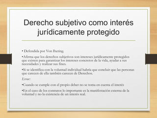 Derecho subjetivo como interés
jurídicamente protegido
• Defendida por Von Ihering.
•Afirma que los derechos subjetivos son intereses jurídicamente protegidos
que existen para garantizar los intereses concretos de la vida, ayudar a sus
necesidades y realizar sus fines.
•Si se identifica con la voluntad individual habría que concluir que las personas
que carecen de ella también carecen de Derechos.
Error:
•Cuando se cumple con el propio deber no se toma en cuenta el interés
•En el caso de los contratos lo importante es la manifestación externa de la
voluntad y no la existencia de un interés real.
 