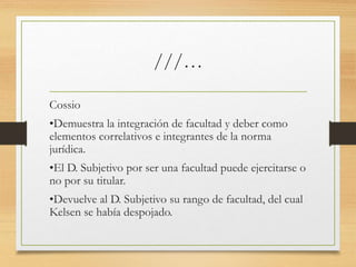 ///…
Cossio
•Demuestra la integración de facultad y deber como
elementos correlativos e integrantes de la norma
jurídica.
•El D. Subjetivo por ser una facultad puede ejercitarse o
no por su titular.
•Devuelve al D. Subjetivo su rango de facultad, del cual
Kelsen se había despojado.
 