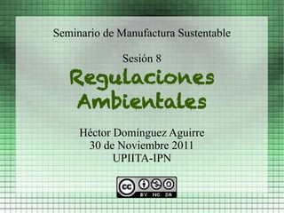 Seminario de Manufactura Sustentable

              Sesión 8
   Regulaciones
    Ambientales
     Héctor Domínguez Aguirre
      30 de Noviembre 2011
            UPIITA-IPN
 