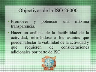Objectivos de la ISO 26000
●   Promover y potenciar una máxima
    transparencia.
●   Hacer un análisis de la factibilidad de la
    actividad, refiriéndose a los asuntos que
    pueden afectar la viabilidad de la actividad y
    que     requieren     de     consideraciones
    adicionales por parte de ISO.
 