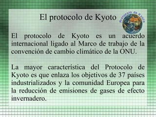 El protocolo de Kyoto

El protocolo de Kyoto es un acuerdo
internacional ligado al Marco de trabajo de la
convención de cambio climático de la ONU.

La mayor característica del Protocolo de
Kyoto es que enlaza los objetivos de 37 países
industrializados y la comunidad Europea para
la reducción de emisiones de gases de efecto
invernadero.
 