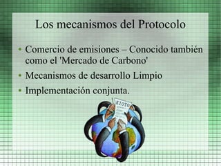 Los mecanismos del Protocolo
●   Comercio de emisiones – Conocido también
    como el 'Mercado de Carbono'
●   Mecanismos de desarrollo Limpio
●   Implementación conjunta.
 