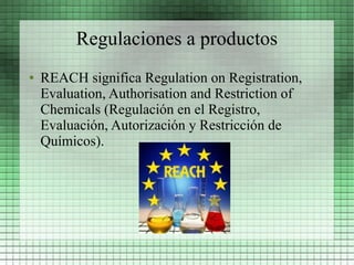 Regulaciones a productos
●   REACH significa Regulation on Registration,
    Evaluation, Authorisation and Restriction of
    Chemicals (Regulación en el Registro,
    Evaluación, Autorización y Restricción de
    Químicos).
 