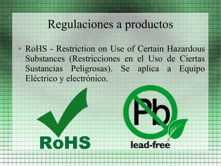 Regulaciones a productos
●   RoHS - Restriction on Use of Certain Hazardous
    Substances (Restricciones en el Uso de Ciertas
    Sustancias Peligrosas). Se aplica a Equipo
    Eléctrico y electrónico.
 