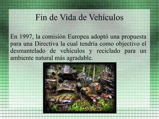 Fin de Vida de Vehículos

En 1997, la comisión Europea adoptó una propuesta
para una Directiva la cual tendría como objectivo el
desmantelado de vehículos y reciclado para un
ambiente natural más agradable.
 