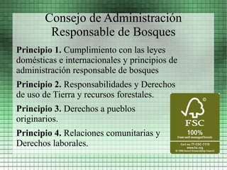 Consejo de Administración
        Responsable de Bosques
Principio 1. Cumplimiento con las leyes
domésticas e internacionales y principios de
administración responsable de bosques
Principio 2. Responsabilidades y Derechos
de uso de Tierra y recursos forestales.
Principio 3. Derechos a pueblos
originarios.
Principio 4. Relaciones comunitarias y
Derechos laborales.
 
