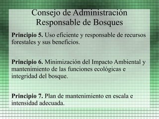 Consejo de Administración
        Responsable de Bosques
Principio 5. Uso eficiente y responsable de recursos
forestales y sus beneficios.


Principio 6. Minimización del Impacto Ambiental y
mantenimiento de las funciones ecológicas e
integridad del bosque.


Principio 7. Plan de mantenimiento en escala e
intensidad adecuada.
 