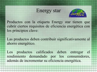 Energy star

Productos con la etiqueta Energy star tienen que
cubrir ciertos requisitos de eficiencia energética con
los principios clave:

Las productos deben contribuir significativamente al
ahorro energético.

Los productos calificados deben entregar el
rendimiento demandado por los consumidores,
además de incrementar su eficiencia energética.
 