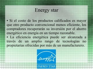 Energy star
● Si el costo de los productos calificados es mayor
que otro producto convencional menos eficiente, los
compradores recuperarán su inversión por el ahorro
energético en energía en un tiempo razonable.
● La eficiencia energética puede ser alcanzada a

través de un amplio rango de tecnologías no
propietarias ofrecidas por más de un manufacturero.
 