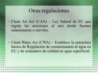 Otras regulaciones
●   Clean Air Act (CAA) – Ley federal de EU que
    regula las emisiones al aire desde fuentes
    estacionarias o móviles.

●   Clean Water Act (CWA) – Establece la estructura
    básica de Regulación de contaminantes al agua en
    EU y de estándares de calidad en agua superficial.
 