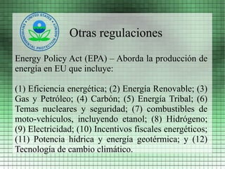 Otras regulaciones
Energy Policy Act (EPA) – Aborda la producción de
energía en EU que incluye:

(1) Eficiencia energética; (2) Energía Renovable; (3)
Gas y Petróleo; (4) Carbón; (5) Energía Tribal; (6)
Temas nucleares y seguridad; (7) combustibles de
moto-vehículos, incluyendo etanol; (8) Hidrógeno;
(9) Electricidad; (10) Incentivos fiscales energéticos;
(11) Potencia hídrica y energía geotérmica; y (12)
Tecnología de cambio climático.
 