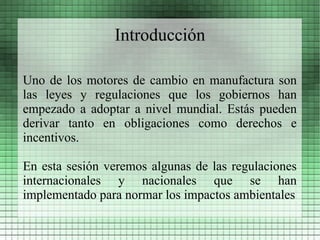 Introducción

Uno de los motores de cambio en manufactura son
las leyes y regulaciones que los gobiernos han
empezado a adoptar a nivel mundial. Estás pueden
derivar tanto en obligaciones como derechos e
incentivos.

En esta sesión veremos algunas de las regulaciones
internacionales y nacionales que se han
implementado para normar los impactos ambientales
 